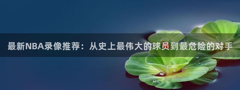最新NBA录像推荐：从史上最伟大的球员到最危险的对手