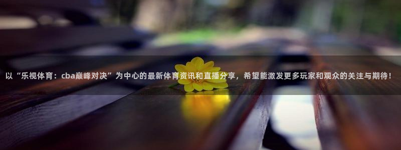 以“乐视体育：cba巅峰对决”为中心的最新体育资讯和直播分享，希望能激发更多玩家和观众的关注与期待！